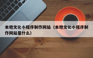 西安本地文化小程序制作网站（本地文化小程序制作网站是什么）